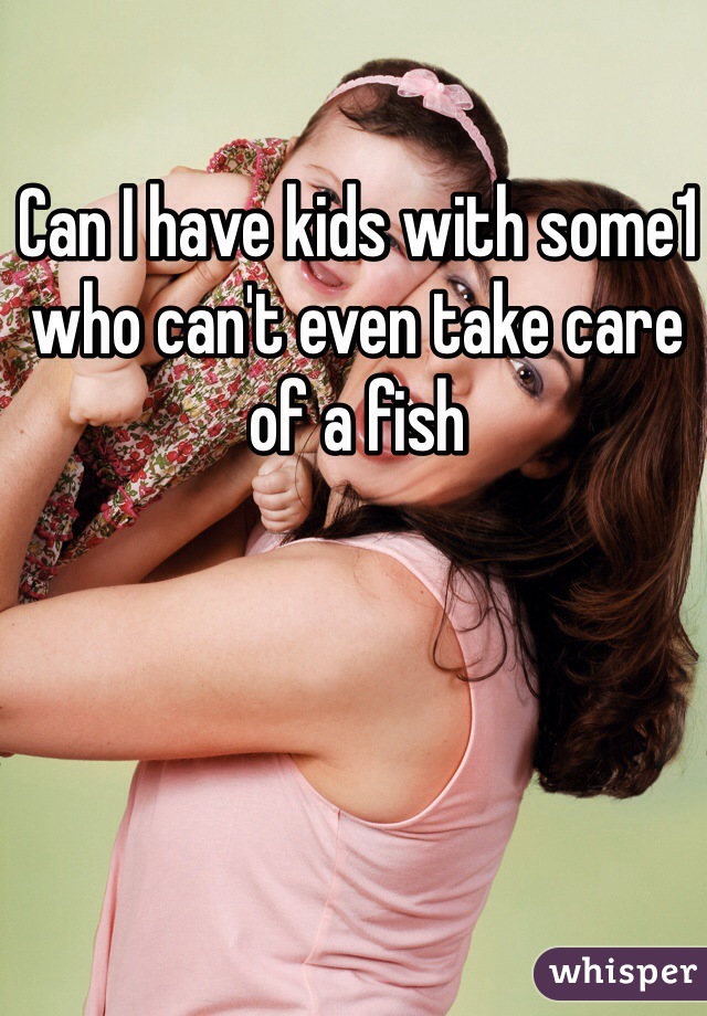 Can I have kids with some1 who can't even take care of a fish