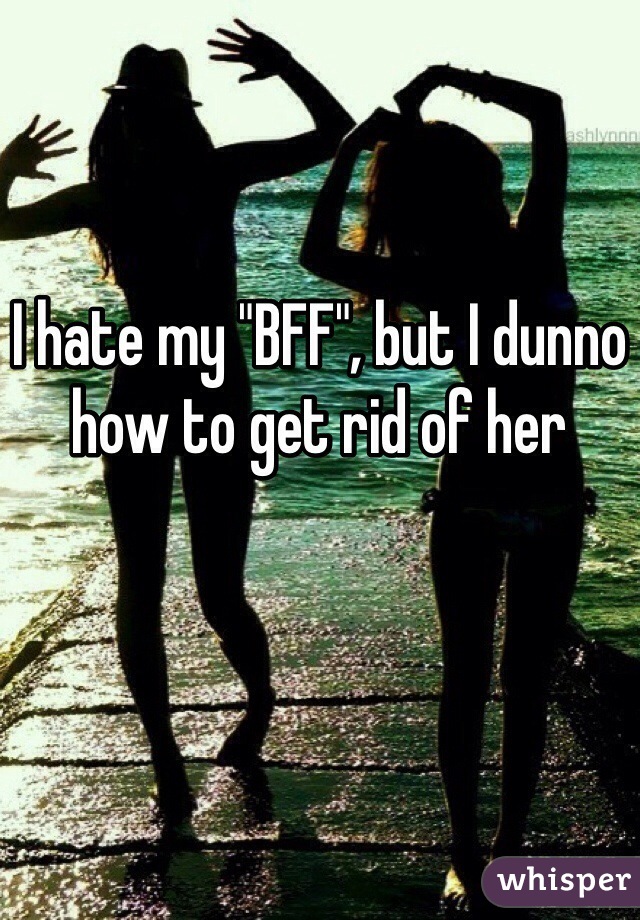 

I hate my "BFF", but I dunno how to get rid of her