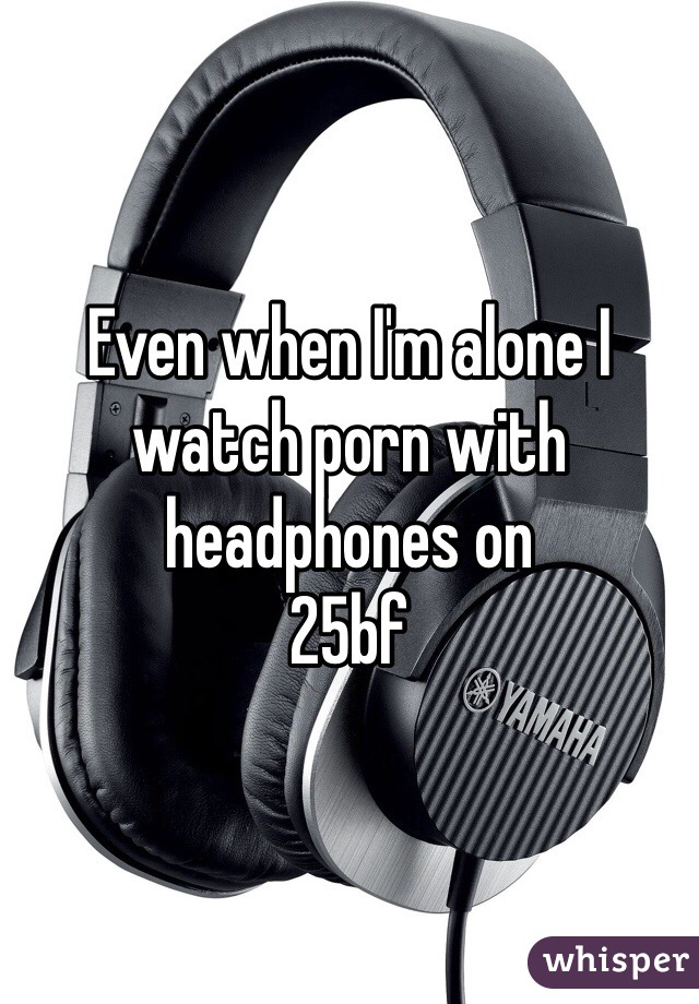 Even when I'm alone I watch porn with headphones on 
25bf