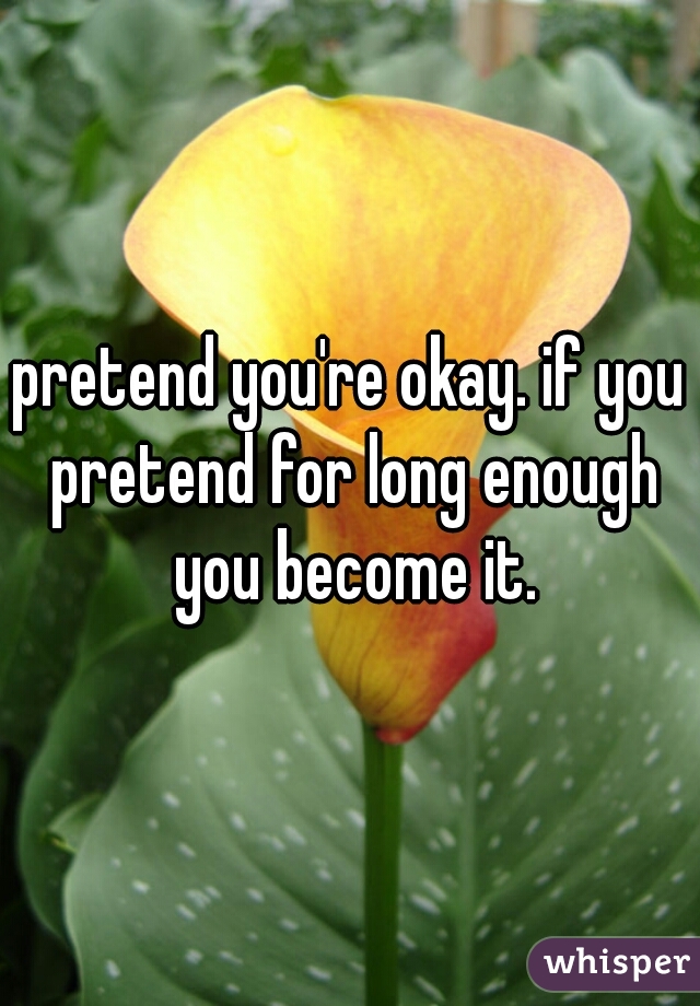 pretend you're okay. if you pretend for long enough you become it.