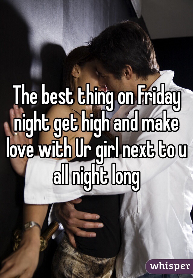 The best thing on Friday night get high and make love with Ur girl next to u all night long 