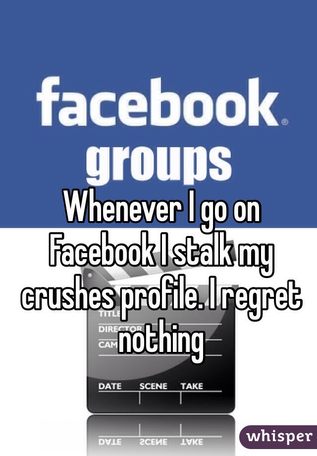 Whenever I go on Facebook I stalk my crushes profile. I regret nothing 