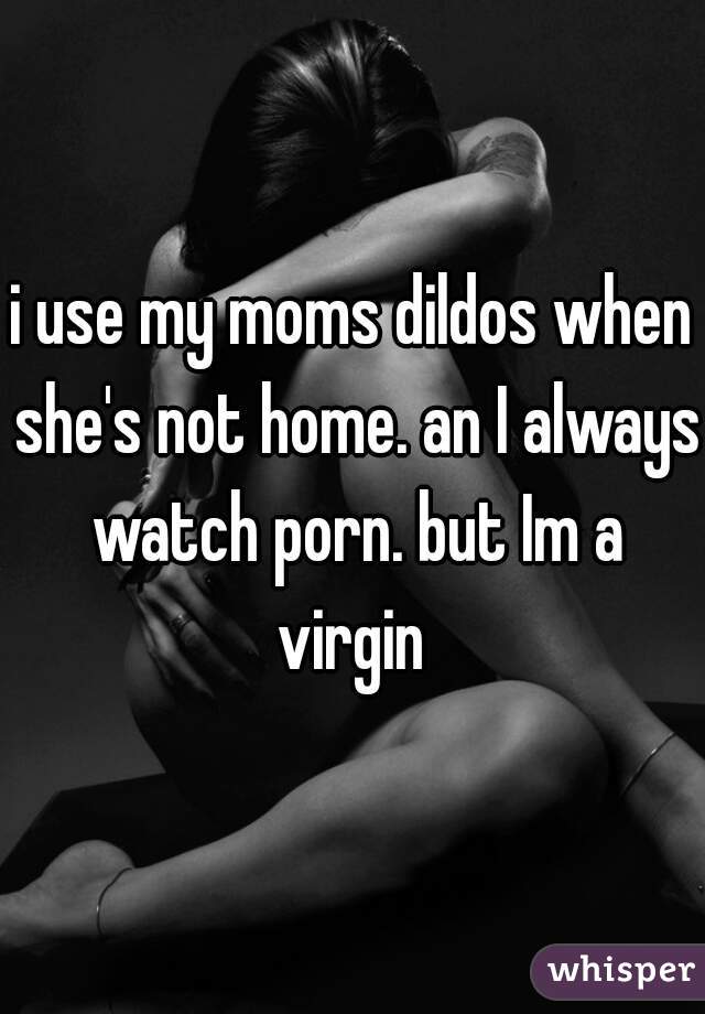 i use my moms dildos when she's not home. an I always watch porn. but Im a virgin 