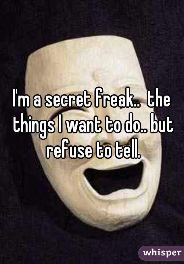I'm a secret freak..  the things I want to do.. but refuse to tell.