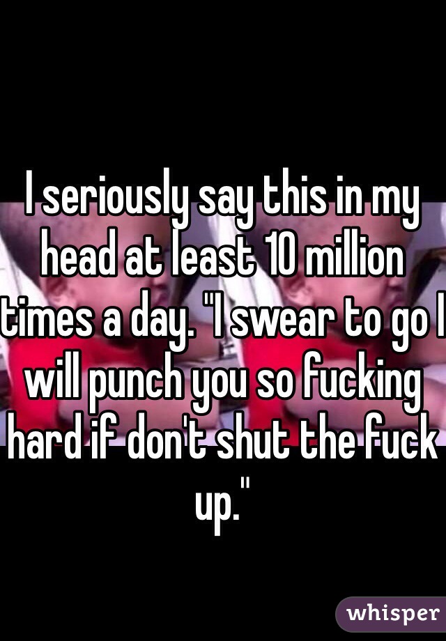 I seriously say this in my head at least 10 million times a day. "I swear to go I will punch you so fucking hard if don't shut the fuck up."