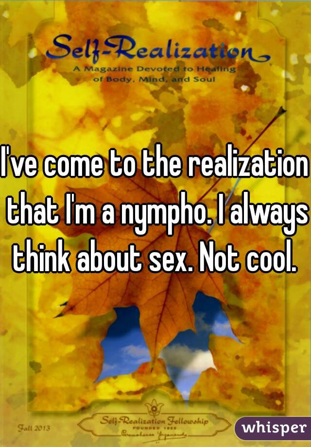 I've come to the realization that I'm a nympho. I always think about sex. Not cool. 
