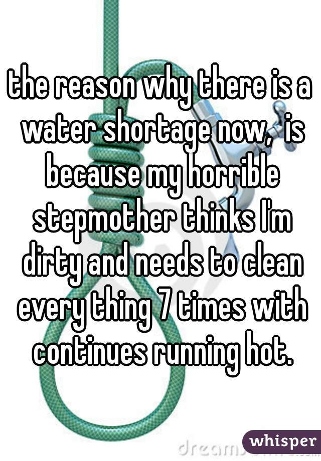 the reason why there is a water shortage now,  is because my horrible stepmother thinks I'm dirty and needs to clean every thing 7 times with continues running hot.