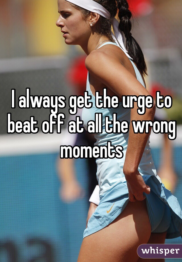 I always get the urge to beat off at all the wrong moments
