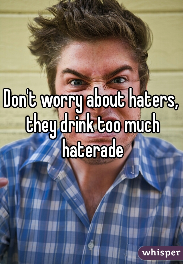 Don't worry about haters, they drink too much haterade