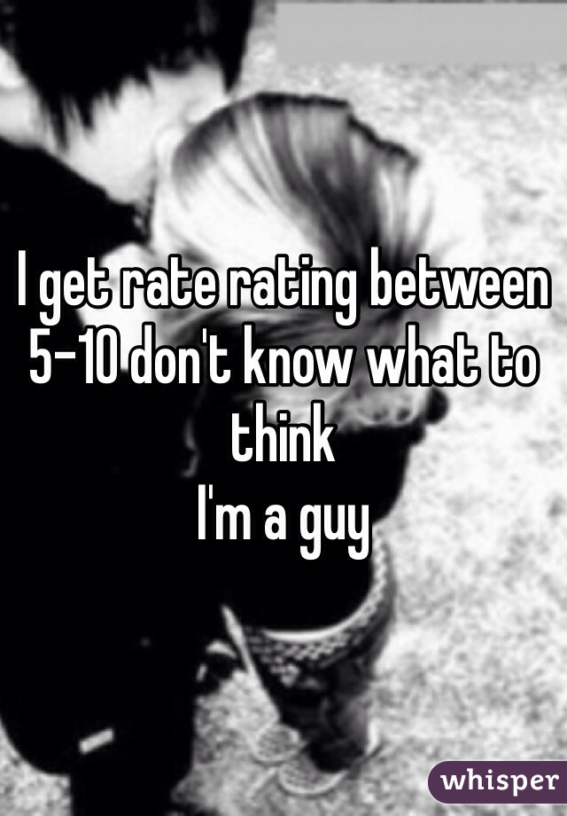 I get rate rating between 5-10 don't know what to think 
I'm a guy
