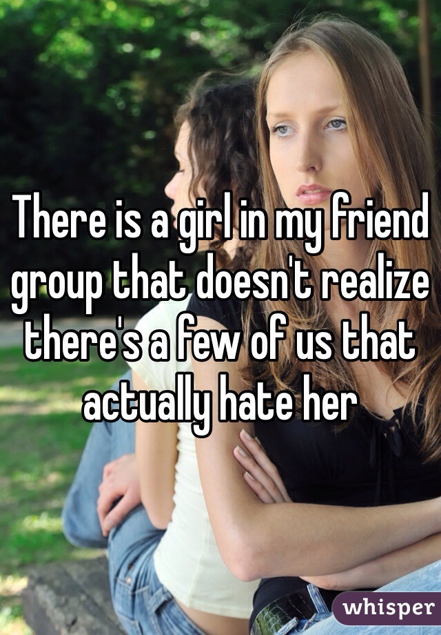 There is a girl in my friend group that doesn't realize there's a few of us that actually hate her 