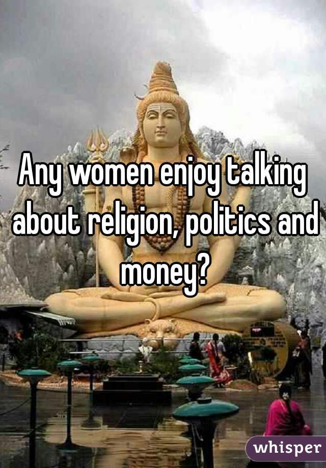 Any women enjoy talking about religion, politics and money?