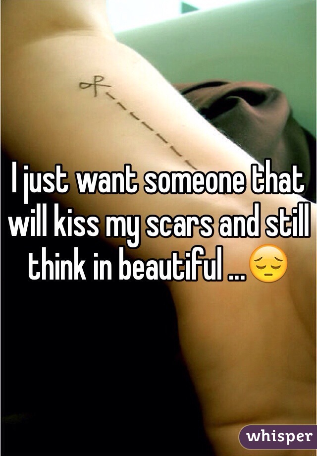 I just want someone that will kiss my scars and still think in beautiful ...😔