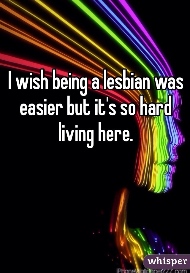 I wish being a lesbian was easier but it's so hard living here. 