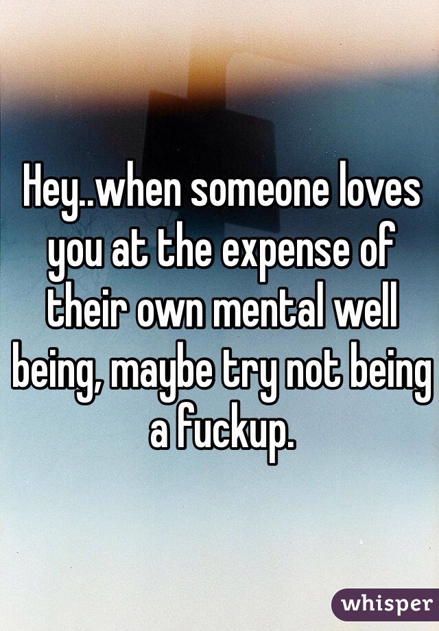 Hey..when someone loves you at the expense of their own mental well being, maybe try not being a fuckup.