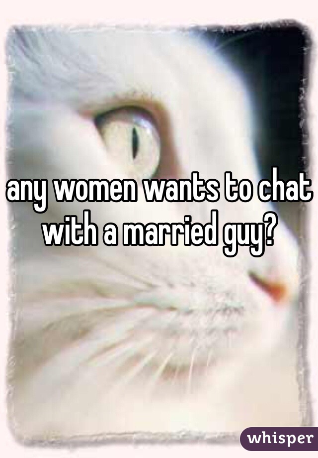 any women wants to chat with a married guy?