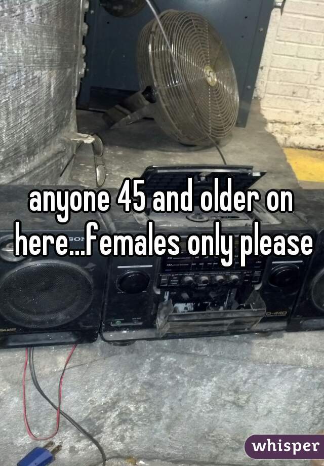 anyone 45 and older on here...females only please