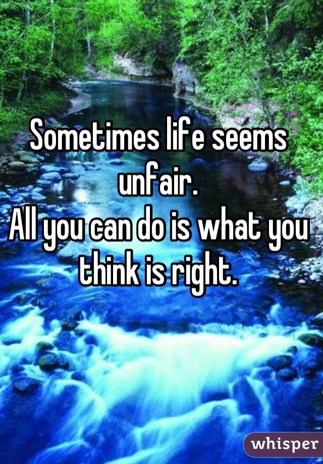 Sometimes life seems unfair. 
All you can do is what you think is right.
