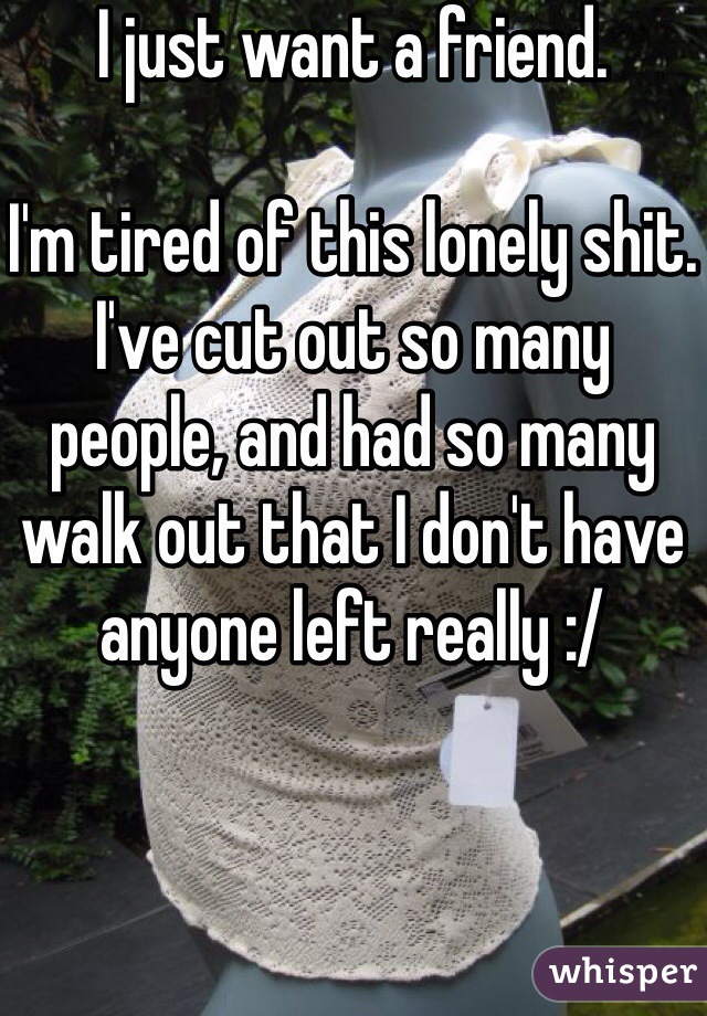 I just want a friend. 

I'm tired of this lonely shit.
I've cut out so many people, and had so many walk out that I don't have anyone left really :/ 
