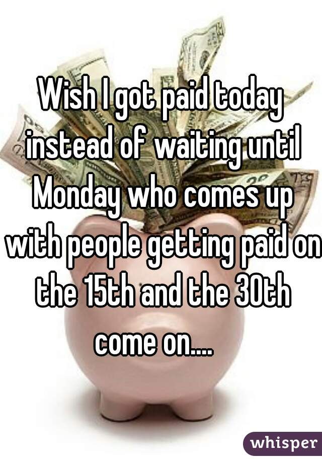 Wish I got paid today instead of waiting until Monday who comes up with people getting paid on the 15th and the 30th come on....   