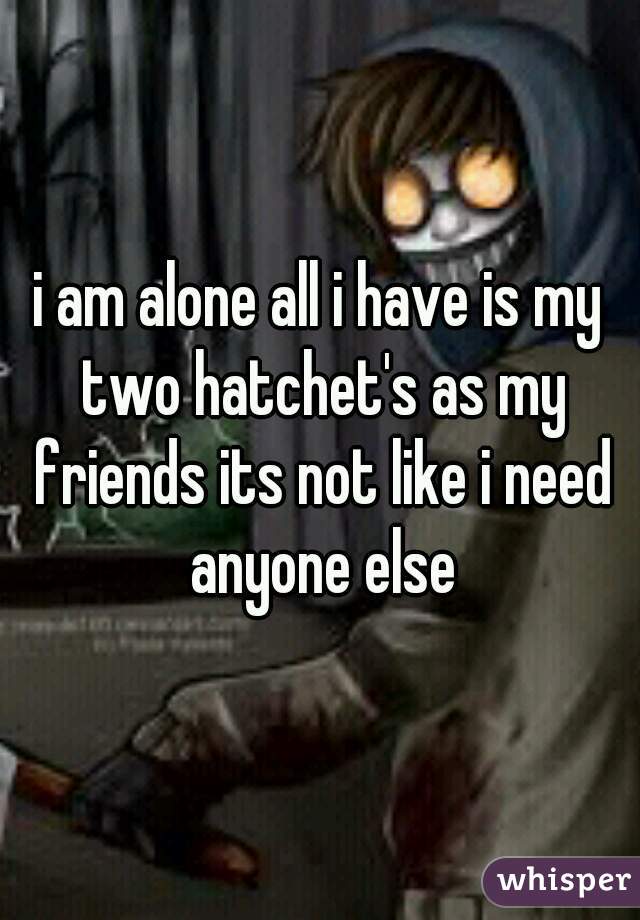 i am alone all i have is my two hatchet's as my friends its not like i need anyone else