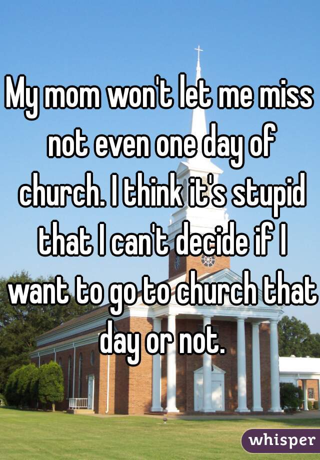 My mom won't let me miss not even one day of church. I think it's stupid that I can't decide if I want to go to church that day or not.