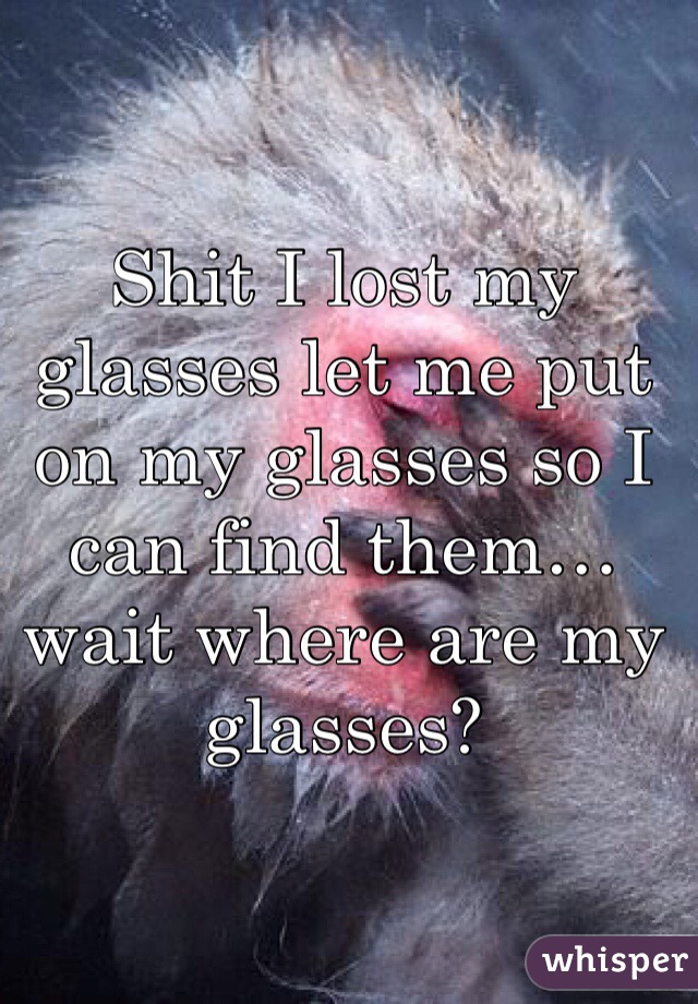 Shit I lost my glasses let me put on my glasses so I can find them…wait where are my glasses?
