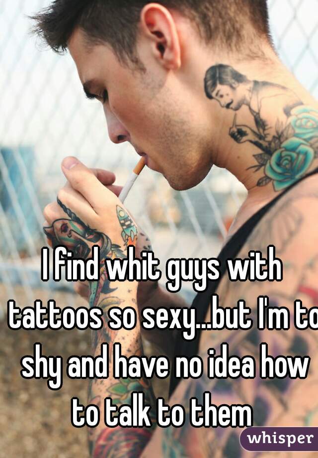 I find whit guys with tattoos so sexy...but I'm to shy and have no idea how to talk to them 