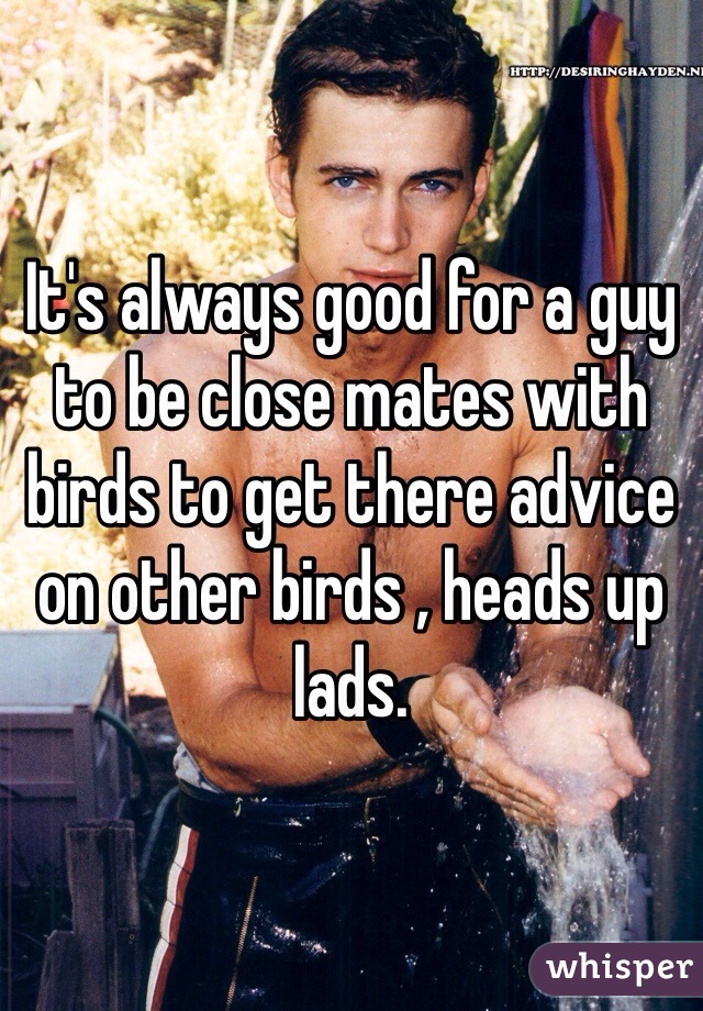 It's always good for a guy to be close mates with birds to get there advice on other birds , heads up lads. 
