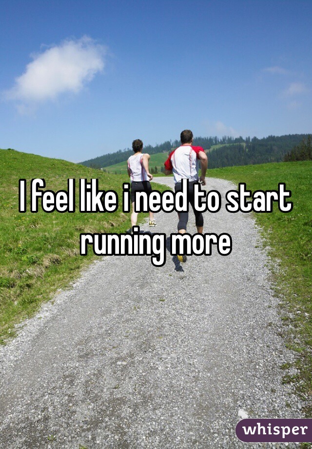 I feel like i need to start running more 
