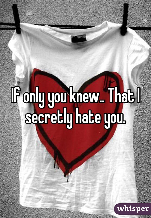 If only you knew.. That I secretly hate you. 