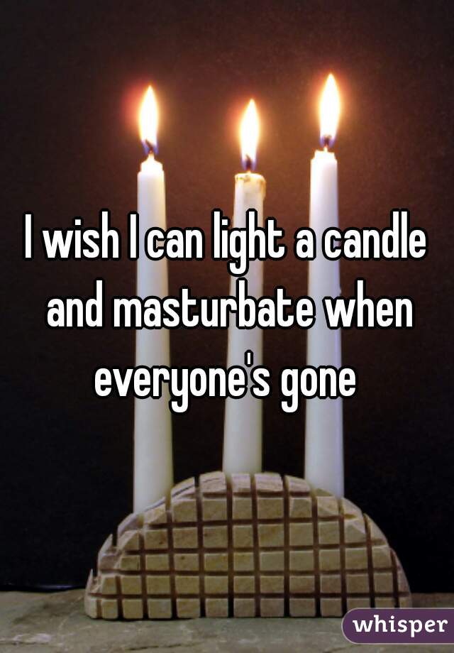 I wish I can light a candle and masturbate when everyone's gone 