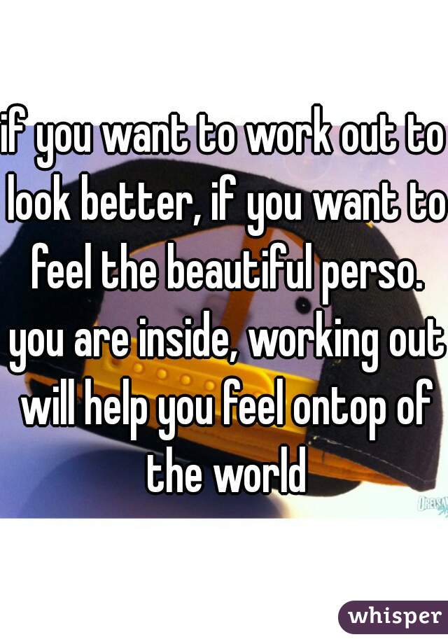 if you want to work out to look better, if you want to feel the beautiful perso. you are inside, working out will help you feel ontop of the world