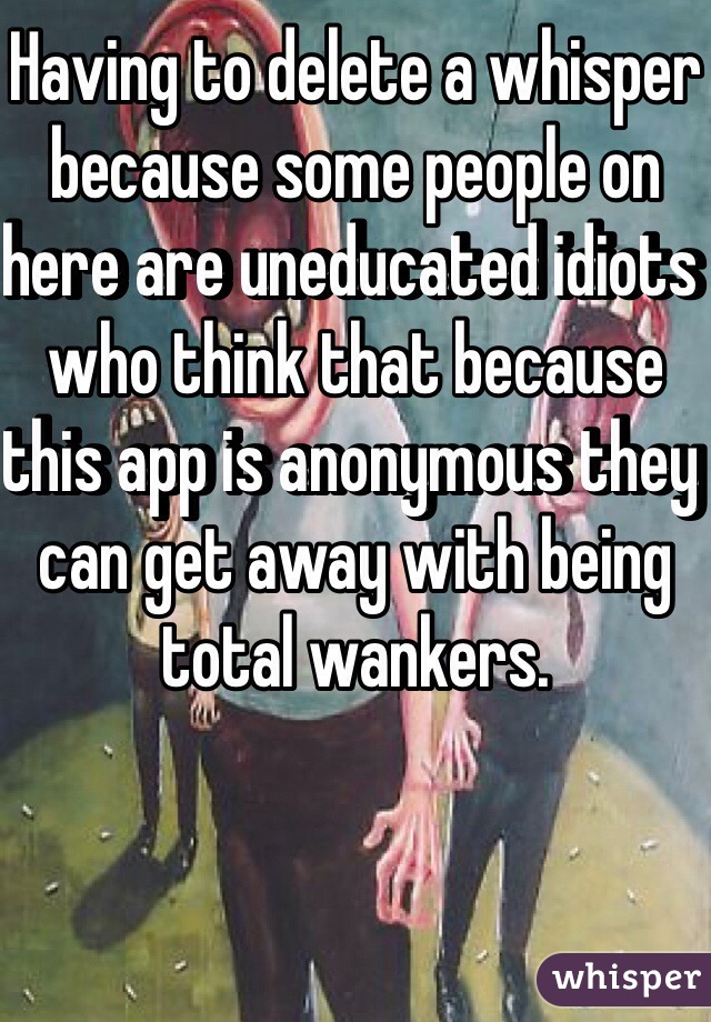 Having to delete a whisper because some people on here are uneducated idiots who think that because this app is anonymous they can get away with being total wankers.

 