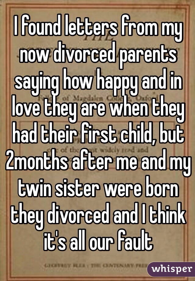 I found letters from my now divorced parents saying how happy and in love they are when they had their first child, but 2months after me and my twin sister were born they divorced and I think it's all our fault 