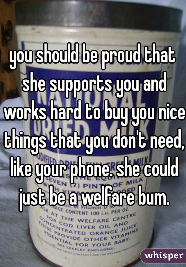 you should be proud that she supports you and works hard to buy you nice things that you don't need, like your phone. she could just be a welfare bum.