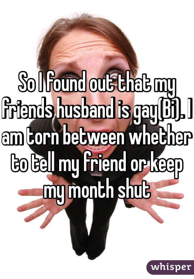 So I found out that my friends husband is gay(Bi). I am torn between whether to tell my friend or keep my month shut