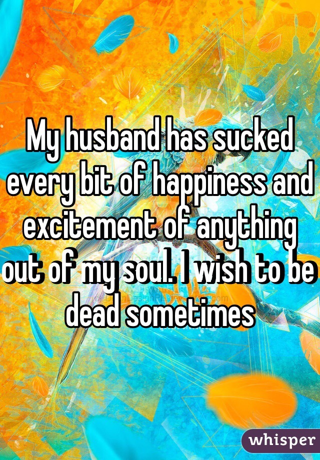 My husband has sucked every bit of happiness and excitement of anything out of my soul. I wish to be dead sometimes