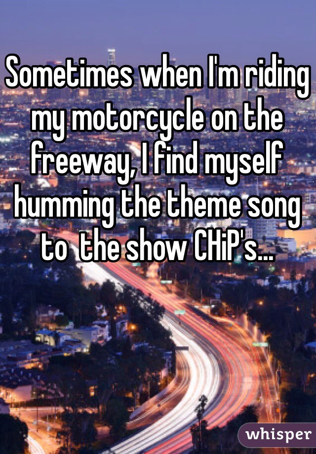 Sometimes when I'm riding my motorcycle on the freeway, I find myself humming the theme song to  the show CHiP's...