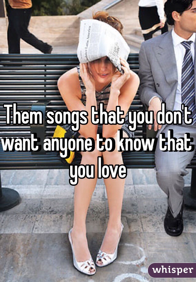 Them songs that you don't want anyone to know that you love 
