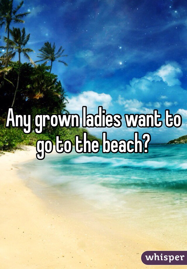 Any grown ladies want to go to the beach?