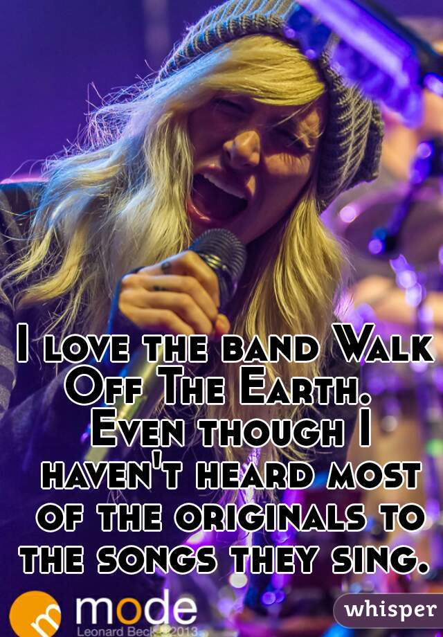 I love the band Walk Off The Earth.   Even though I haven't heard most of the originals to the songs they sing.   