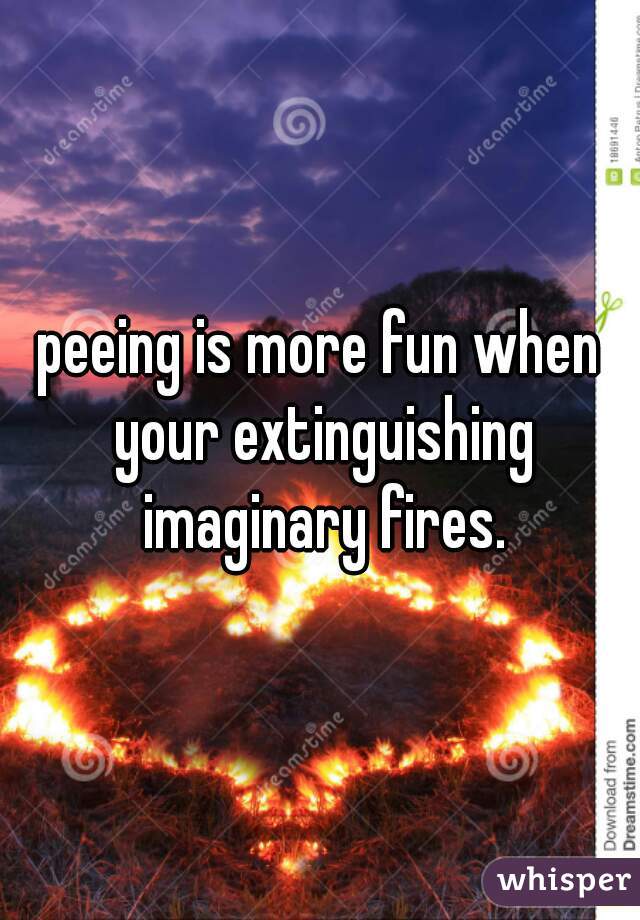 peeing is more fun when your extinguishing imaginary fires.