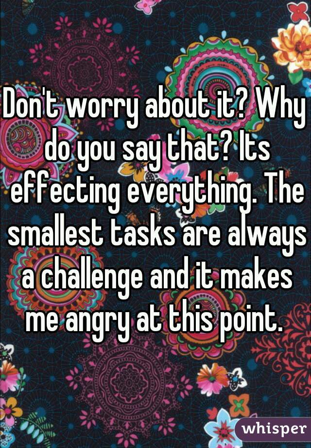 Don't worry about it? Why do you say that? Its effecting everything. The smallest tasks are always a challenge and it makes me angry at this point. 