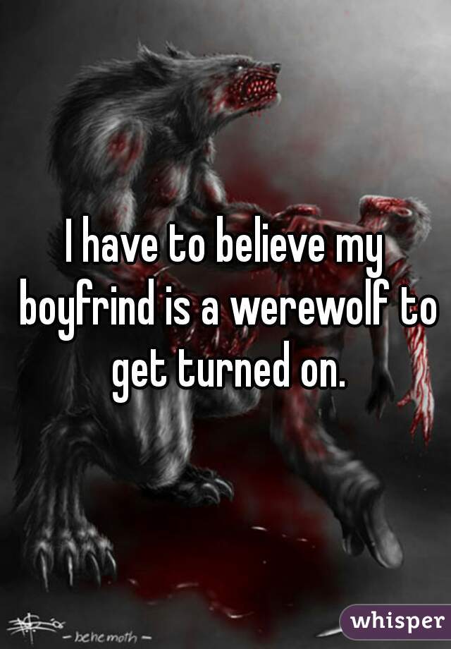 I have to believe my boyfrind is a werewolf to get turned on.