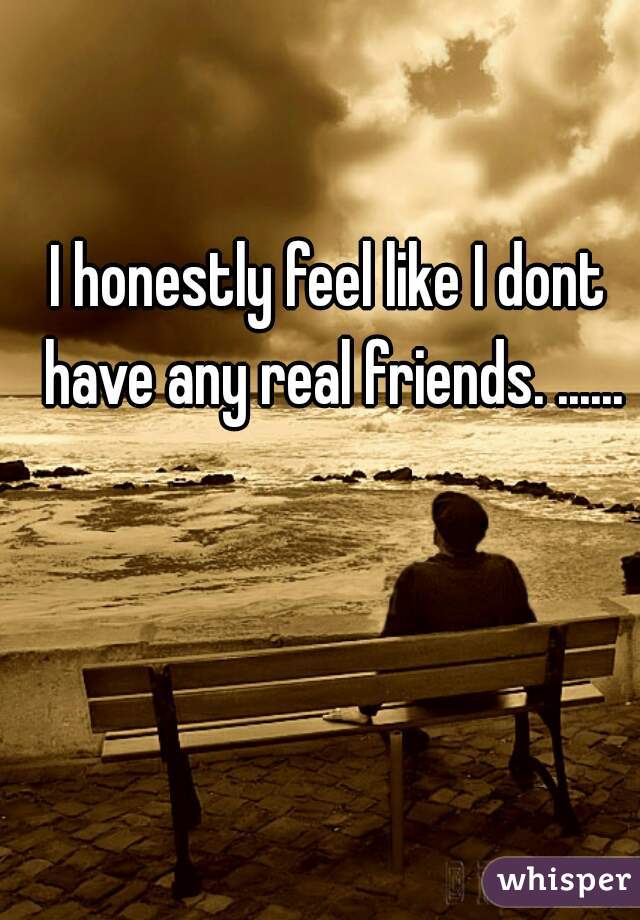 I honestly feel like I dont have any real friends. ......