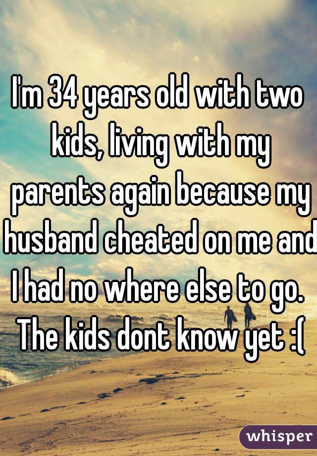 I'm 34 years old with two kids, living with my parents again because my husband cheated on me and I had no where else to go.  The kids dont know yet :(