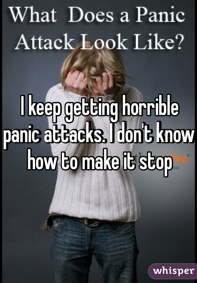 I keep getting horrible panic attacks. I don't know how to make it stop