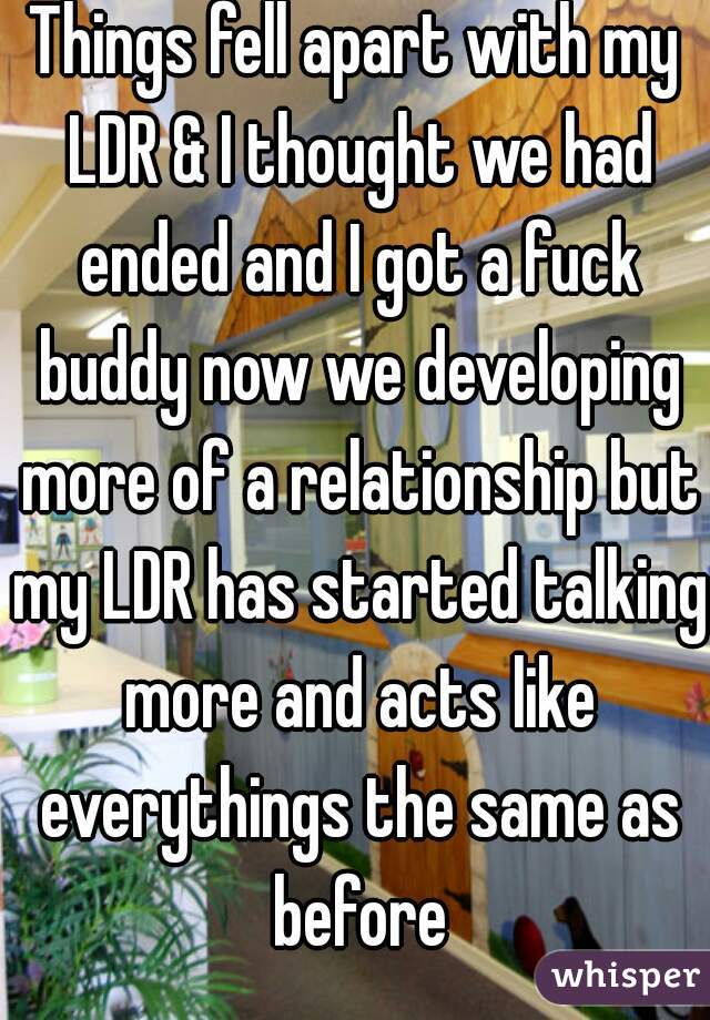 Things fell apart with my LDR & I thought we had ended and I got a fuck buddy now we developing more of a relationship but my LDR has started talking more and acts like everythings the same as before