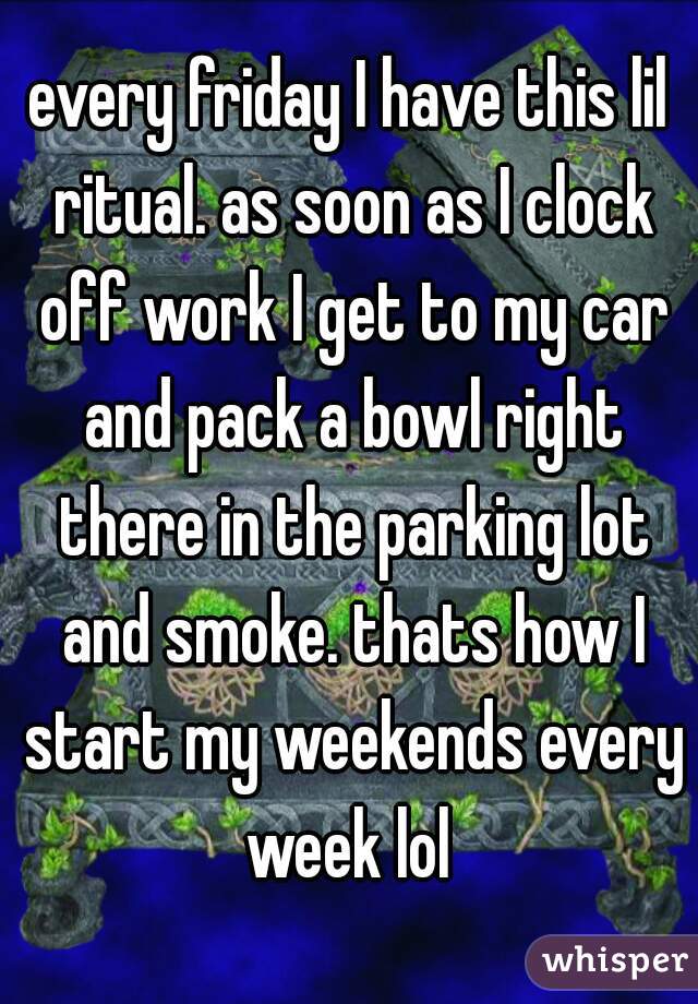every friday I have this lil ritual. as soon as I clock off work I get to my car and pack a bowl right there in the parking lot and smoke. thats how I start my weekends every week lol 